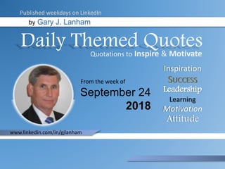 Daily Themed Quotes
by Gary J. Lanham
September 24
2018
From the week of
Published weekdays on LinkedIn
Quotations to Inspire & Motivate
Inspiration
Leadership
Motivation
Attitude
www.linkedin.com/in/gjlanham
 