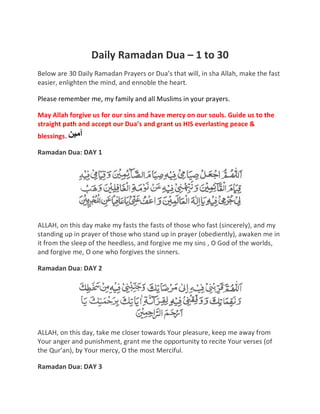 Daily Ramadan Dua – 1 to 30
Below are 30 Daily Ramadan Prayers or Dua’s that will, in sha Allah, make the fast
easier, enlighten the mind, and ennoble the heart.
Please remember me, my family and all Muslims in your prayers.
May Allah forgive us for our sins and have mercy on our souls. Guide us to the
straight path and accept our Dua’s and grant us HIS everlasting peace &
blessings.
Ramadan Dua: DAY 1
ALLAH, on this day make my fasts the fasts of those who fast (sincerely), and my
standing up in prayer of those who stand up in prayer (obediently), awaken me in
it from the sleep of the heedless, and forgive me my sins , O God of the worlds,
and forgive me, O one who forgives the sinners.
Ramadan Dua: DAY 2
ALLAH, on this day, take me closer towards Your pleasure, keep me away from
Your anger and punishment, grant me the opportunity to recite Your verses (of
the Qur’an), by Your mercy, O the most Merciful.
Ramadan Dua: DAY 3
 