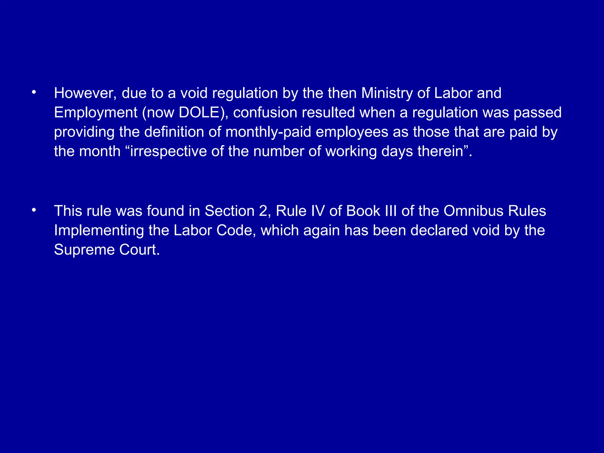 • However, due to a void regulation by the then Ministry of Labor and
Employment (now DOLE), confusion resulted when a regulation was passed
providing the definition of monthly-paid employees as those that are paid by
the month “irrespective of the number of working days therein”.
• This rule was found in Section 2, Rule IV of Book III of the Omnibus Rules
Implementing the Labor Code, which again has been declared void by the
Supreme Court.
 