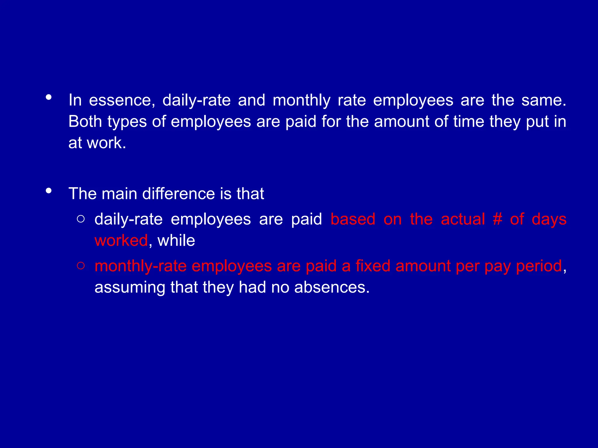  In essence, daily-rate and monthly rate employees are the same.
Both types of employees are paid for the amount of time they put in
at work.
 The main difference is that
o daily-rate employees are paid based on the actual # of days
worked, while
o monthly-rate employees are paid a fixed amount per pay period,
assuming that they had no absences.
 