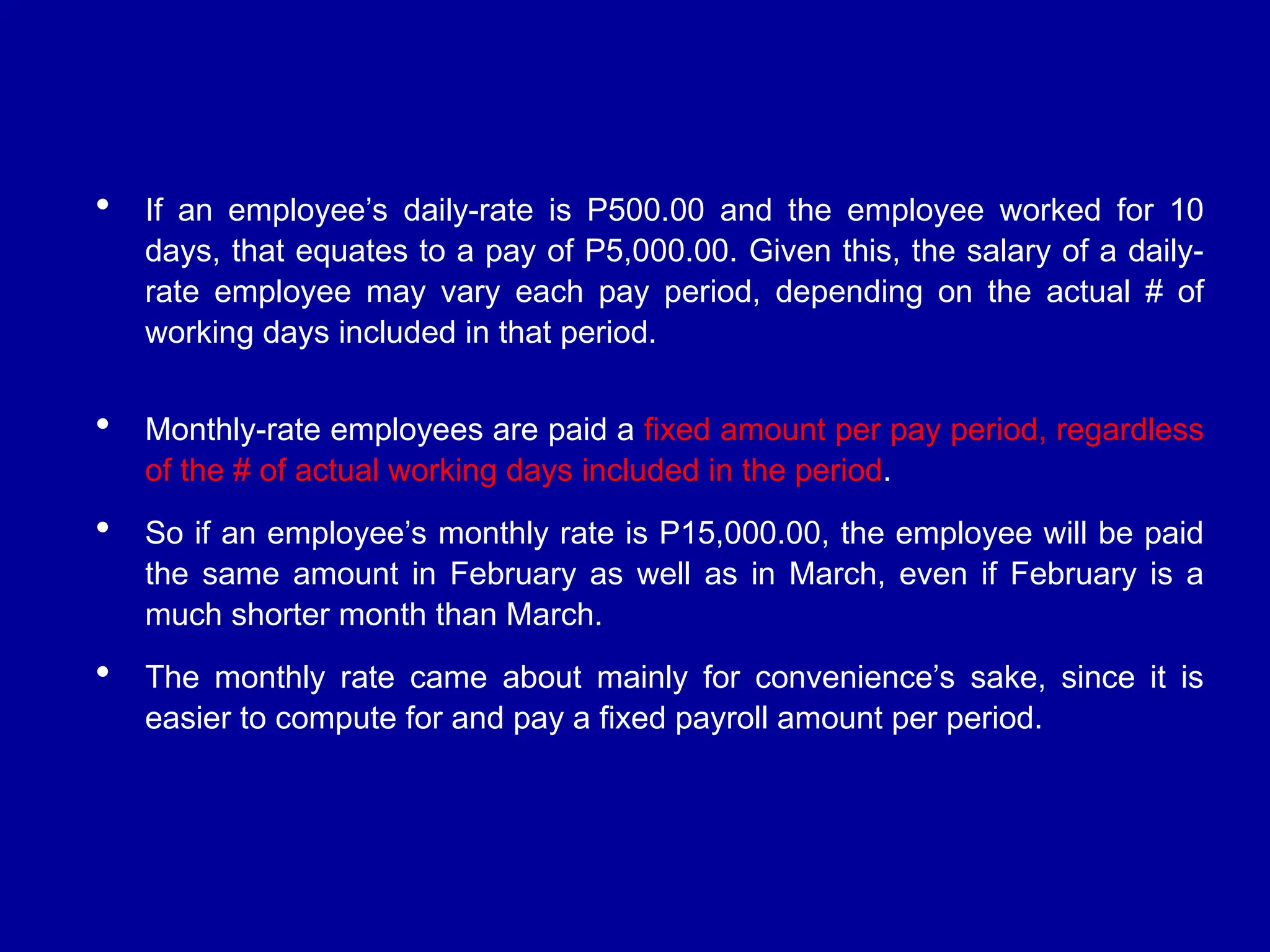  If an employee’s daily-rate is P500.00 and the employee worked for 10
days, that equates to a pay of P5,000.00. Given this, the salary of a daily-
rate employee may vary each pay period, depending on the actual # of
working days included in that period.
 Monthly-rate employees are paid a fixed amount per pay period, regardless
of the # of actual working days included in the period.
 So if an employee’s monthly rate is P15,000.00, the employee will be paid
the same amount in February as well as in March, even if February is a
much shorter month than March.
 The monthly rate came about mainly for convenience’s sake, since it is
easier to compute for and pay a fixed payroll amount per period.
 