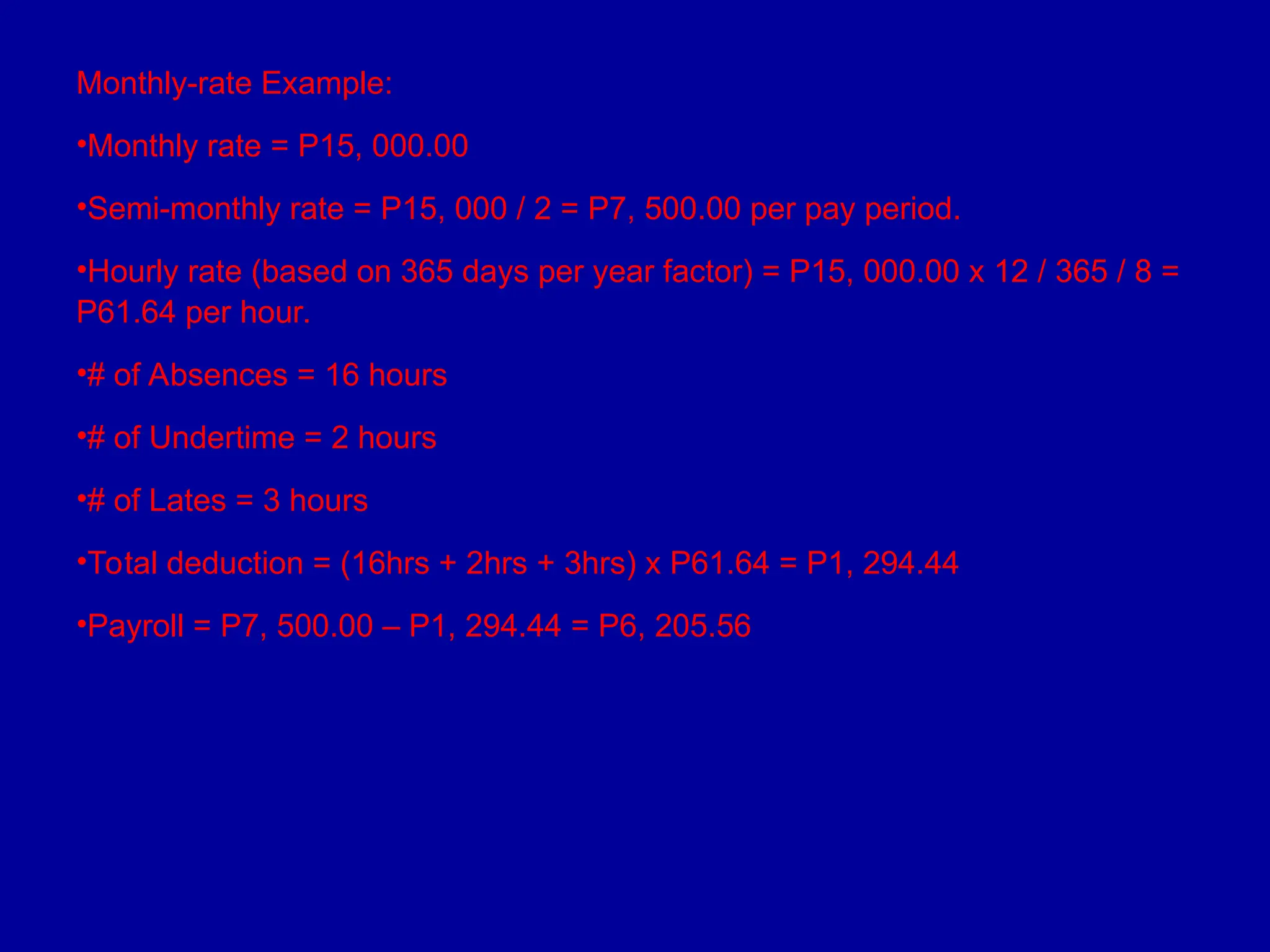 Monthly-rate Example:
•Monthly rate = P15, 000.00
•Semi-monthly rate = P15, 000 / 2 = P7, 500.00 per pay period.
•Hourly rate (based on 365 days per year factor) = P15, 000.00 x 12 / 365 / 8 =
P61.64 per hour.
•# of Absences = 16 hours
•# of Undertime = 2 hours
•# of Lates = 3 hours
•Total deduction = (16hrs + 2hrs + 3hrs) x P61.64 = P1, 294.44
•Payroll = P7, 500.00 – P1, 294.44 = P6, 205.56
 