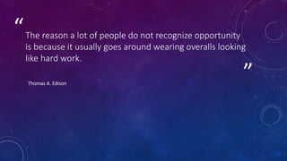 ”
“The reason a lot of people do not recognize opportunity
is because it usually goes around wearing overalls looking
like hard work.
Thomas A. Edison
 