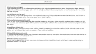 29/01/21
What have I been working on?
Today I have been finishing off my problem solving theory work, I have covered software problems and filming outside issues as well as health and
safety and I completed a contingency plan table. I think this will help me a lot when it comes to production as I now have back up plans for anything
that could go wrong.
How do I feel this work has gone?
I think this work has gone well, I have gone over some problems more than once and provided different solutions for them which, when it comes to
production, will help me a lot as I am now more prepared for any issues I may face.
What were the main successes of my work?
I think the main success of my work was when I kept looking at problems for each subject such as equipment problems, camera problems, cast and
crew issues etc... and kept coming up with different potential issues I may face with them which has allowed me to become more prepared for when I
start filming.
What did I have difficulty with?
I had difficulty with in some areas coming up with potential problems so I did have to search some up that I could add and come up with my own
solution for it, but in the end it just made me more aware of what problems I could face.
What could I do to improve my work?
To improve my work I feel like I could of done a bit more in depth problem solving for some aspect of my production, if I have extra time after I do my
experiments I will come back to it and add more.
What is the next step for my project?
The next step for my project is to do some experiments with the sources I have that will help me with my FMP and to explain why I am doing the
experiments and how it will help me.
 