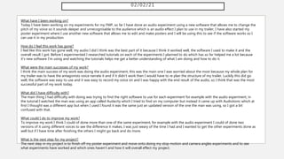02/02/21
What have I been working on?
Today I have been working on my experiments for my FMP, so far I have done an audio experiment using a new software that allows me to change the
pitch of my voice so it sounds deeper and unrecognisable to the audience which is an audio effect I plan to use in my trailer, I have also started my
poster experiment where I use another new software that allows me to edit and make posters and I will be using this to see if the software works so I
can use it in my production.
How do I feel this work has gone?
I feel like this work has gone well, my audio I did I think was the best part of it because I think it worked well, the software I used to make it and the
overall result I got. Before I experimented I researched tutorials on each of the experiments I planned to do which has so far helped me a lot because
it's new software I'm using and watching the tutorials helps me get a better understanding of what I am doing and how to do it.
What were the main successes of my work?
I think the main success of my work was doing the audio experiment, this was the main one I was worried about the most because my whole plan for
my trailer was to have the antagonists voice narrate it and if it didn't work then I would have to re plan the structure of my trailer. Luckily this did go
well, the software was easy to use and it was easy to record my voice on and I was happy with the end result of the audio, so I think that was the most
successful part of my work today.
What did I have difficulty with?
The main thing I had difficulty with doing was trying to find the right software to use for each experiment for example with the audio experiment, in
the tutorial I watched the man was using an app called Audacity which I tried to find on my computer but instead it came up with Audiotonic which at
first I thought was a different app but when I used I found it was the same just an updated version of the one the man was using, so I got a bit
confused with that.
What could I do to improve my work?
To improve my work I think I could of done more than one of the same experiment, for example with the audio experiment I could of done two
versions of it using different voices to see the difference it makes, I was just weary of the time I had and I wanted to get the other experiments done as
well but if I have time after finishing the others I might go back and do more.
What is the next step for my project?
The next step in my project is to finish off my poster experiment and move onto doing my stop motion and camera angles experiments and to see
what experiments have worked and which ones haven't and how it will overall effect my project.
 