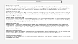 04/02/21
What have I been working on?
Today I have been working on my practical experiments for my project, I looked at different editing software's and created an experiment poster, I also
did a stop motion experiment which allowed me to experiment with my phone and using it to film. Then my final experiment I did today was Camera
angles, I took pictures from different angles using my phone and I wrote all my experiments up and explained what went well and what didn't.
How do I feel this work has gone?
I think this work has gone well, I have got all the experiments I wanted to do done and I have learnt a lot from the experiments I have conducted such
as what will work, what software's I can use, different ways to film with my phone and I looked at how all of this will effect my project and how I will
benefit from doing these experiments.
What were the main successes of my work?
The main success of my work was doing my experiments that required me to use my phone and look at problems that I might have during production.
Experiments such as the camera angles and the stop motion I felt I had learnt a lot from as I have realised what to do and what not to do while filming
and how I can use different camera angles to convey different emotions.
What did I have difficulty with?
I was less Successful in my stop motion experiment because I feel like all the other experiments I did worked pretty well but I don't think the final
outcome of my stop motion worked out very well. I do think I have learnt from this however, because I now know that doing a stop motion isn't the
best idea to put into my trailer and I have also worked with filming from my phone as well which I think will help a lot when I do production so the
experiment wasn't a complete fail.
What could I do to improve my work?
To improve my work I plan to add some more experiments such as looking at potential set designs I could film my trailer in and also doing a bit more
theoretical problem solving such as looking at the cast and crew and their roles and how lockdown could have an effect on that.
What is the next step for my project?
My next step is to finish off my experiments and problem solving research by summarising what I have learnt throughout it and how all of this will have
an overall effect on my project.
 