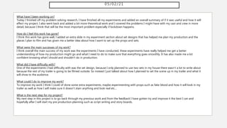05/02/21
What have I been working on?
Today I finished off my problem solving research, I have finished all my experiments and added an overall summary of if it was useful and how it will
effect my project. I also went back and added a bit more theoretical work and I covered the problems I might have with my cast and crew in more
detail, because I think that will be the most important problem especially if lockdown happens.
How do I feel this work has gone?
I think this work has gone well, I added an extra slide in my experiment section about set designs that has helped me plan my production and the
places I plan to film and has given me a better idea about how I want to set up the props and sets.
What were the main successes of my work?
I think overall the main success of my work was the experiments I have conducted, these experiments have really helped me get a better
understanding of how my production might go and what I need to do to make sure that everything goes smoothly. It has also made me a lot
confident knowing what I should and shouldn't do in production.
What did I have difficulty with?
One of the experiments I had difficulty with was the set design, because I only planned to use two sets in my house there wasn't a lot to write about
because the rest of my trailer is going to be filmed outside. So instead I just talked about how I planned to set the scene up in my trailer and what it
will show to the audience.
What could I do to improve my work?
To improve my work I think I could of done some extra experiments, maybe experimenting with props such as fake blood and how it will look in my
trailer as well as how I will make sure it doesn't stain anything and look real etc...
What is the next step for my project?
My next step in this project is to go back through my previous work and from the feedback I have gotten try and improve it the best I can and
hopefully after I will start my pre production planning such as script writing and story boards.
 