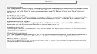 09/02/21
What have I been working on?
Today I have gone back on some of my work and made some improvements based of the feedback I had received from my Tutor. I went and improved
some of my theory essay, adding some media theory in which will hopefully secure my pass grade. I have also been working on my research power
point for my FMP and I started to space out some of my work because when I upload it on SlideShare the writing clumps together and it can be
difficult to read.
How do I feel this work has gone?
I think that this work has gone well, I haven't uploaded the power point to SlideShare yet to see if the writing fits but I do think I have spaced it all out
enough so it's much easier to read. I also did separate slides to show my audience research because it was difficult to see my screenshots as well.
What were the main successes of my work?
I think my main success of my work today was organising my Power Points because I think it looks a lot more organised than it did before, on my
previous power point I had too much writing on one slide so I'm glad I have spaced it all out a bit.
What did I have difficulty with?
I don't really think I had any less successful elements in todays work because it was more of going back and improving in my less successful things in
my work and I think it has gone well.
What could I do to improve my work?
I think I could of done a bit more improvements on my work but I will continue on my improvements tomorrow because I went back and improved my
theory work I didn't have as much time on my FMP work that I would of liked so I will make up for that by doing some more tomorrow.
What is the next step for my project?
My next plan for my project is to continue with my improvements and look at the feedback I have received and add any more things to my work that
could help my grade go up and overall improve it.
 