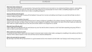 11/02/21
What have I been working on?
Today I have been working on my improvements, I have gone back and done some more work on my contextual and theory research, mainly adding
more theory and spacing my work out. I then did some more research for my actual project for how to make a compelling antagonist and I will
continue this tomorrow but I will do how to make a compelling protagonist.
How do I feel this work has gone?
I think this work has gone well, I'm going off the feedback I have got from my tutor and adding more things to my work that will help me when it
comes to making my project.
What were the main successes of my work?
I think my main success of my work was looking at how to make an antagonist compelling to the audience, because I have learnt a lot through this
research and it has given me ideas of how I can make my own antagonist compelling. I have looked at the Joker off the Dark Knight and researched
what made him a great antagonist and I then did some further research into antagonists as a whole.
What did I have difficulty with?
I didn't really have any difficulty with this work because my tutor has told me what to improve on and I have been expanding and going off that in
order to make my work better as a whole.
What could I do to improve my work?
To improve my work I think I need to do more research, tomorrow I plan to look at what makes a protagonist compelling to the audience and then to
improve I think I need to expand on that more and look more at character development.
What is the next step for my project?
My next step is too finish off my improvements to a good standard and do more research and then after I was hoping to start writing up my script.
 