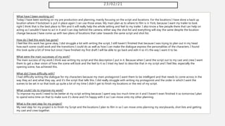 23/02/21
What have I been working on?
Today I have been working on my pre production and planning, mainly focusing on the script and locations. For the locations I have done a back up
location where if lockdown is put in place again I can use those areas. My main plan as to where to film is in York, because I want my trailer to look
right I think that is the best place to film and it will really help the whole setting and feel to my trailer. I also know a few people there that can help on
acting so I wouldn't have to act in it and I can stay behind the camera, either way the shot list and everything will stay the same despite the location
change because I have come up with two plans of locations that cater towards the same script and shot list.
How do I feel this work has gone?
I feel like this work has gone okay, I did struggle a lot with writing the script, I still haven't finished that because I was trying to plan out in my head
how each scene could work and the transitions I could do as well as how I can make the dialogue express the personalities of the characters. I found
this took quite a bit of time but once I have finished my first draft I will be able to go back and edit it so it's the way I want it to be.
What were the main successes of my work?
The main success of my work I think was writing my script and the description I put in it. Because when I send the script out to my cast and crew I want
them to get a clear vision of how the scene will look and the feel to it so I tried my best to describe that in my script and I feel like, especially the
opening scene, has achieved this.
What did I have difficulty with?
I had difficulty writing the dialogue for my characters because my main protagonist I want them to be intelligent and that needs to come across in the
way they act and what they say, and it's the script that tells this. I did really struggle with writing my protagonist and the order in which I want the
scenes to be set in so that took up quite a lot of my time I didn't get to finish my locations or the rest of my script.
What could I do to improve my work?
To improve my work I need to be better at my script writing because I spent way too much time on it and I haven't even finished it so tomorrow I plan
to spend extra time on that to make sure it's done and I'm happy with it so I can move onto my other planning.
What is the next step for my project?
My next step for my project is to finish my Script and the locations I plan to film in so I can move onto planning my storyboards, shot lists and getting
my cast and crew together.
 