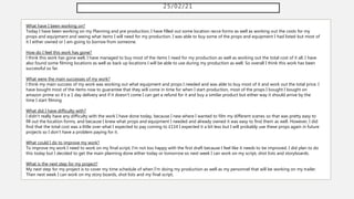 25/02/21
What have I been working on?
Today I have been working on my Planning and pre production, I have filled out some location recce forms as well as working out the costs for my
props and equipment and seeing what items I will need for my production. I was able to buy some of the props and equipment I had listed but most of
it I either owned or I am going to borrow from someone.
How do I feel this work has gone?
I think this work has gone well, I have managed to buy most of the items I need for my production as well as working out the total cost of it all. I have
also found some filming locations as well as back up locations I will be able to use during my production as well. So overall I think this work has been
successful so far.
What were the main successes of my work?
I think my main success of my work was working out what equipment and props I needed and was able to buy most of it and work out the total price. I
have bought most of the items now to guarantee that they will come in time for when I start production, most of the props I bought I bought on
amazon prime so it's a 1 day delivery and if it doesn't come I can get a refund for it and buy a similar product but either way it should arrive by the
time I start filming.
What did I have difficulty with?
I didn't really have any difficulty with the work I have done today, because I new where I wanted to film my different scenes so that was pretty easy to
fill out the location forms, and because I knew what props and equipment I needed and already owned it was easy to find them as well. However, I did
find that the total cost was a little over what I expected to pay coming to £114 I expected it a bit less but I will probably use these props again in future
projects so I don't have a problem paying for it.
What could I do to improve my work?
To improve my work I need to work on my final script, I'm not too happy with the first draft because I feel like it needs to be improved. I did plan to do
this today but I decided to get the main planning done either today or tomorrow so next week I can work on my script, shot lists and storyboards.
What is the next step for my project?
My next step for my project is to cover my time schedule of when I'm doing my production as well as my personnel that will be working on my trailer.
Then next week I can work on my story boards, shot lists and my final script,
 