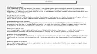 26/02/21
What have I been working on?
Today I have finished off most of my planning, I have wrote up a time schedule of when I plan on filming, I have also wrote up my personnel and
explain who is assigned to what role as well as there experience and skills that will have with my project. I have also screen shot my meetings and
logged them in my power point where I explain to my cast and crew the plan we have for filming, and I have also included what software I will be using
and I have made some concept art as well.
How do I feel this work has gone?
I feel like this work has gone well, I feel like I've covered a lot of work today and now I'm getting more of a clear plan about when I'm going to film and
the cast and crew involved I'm feeling a lot more confident about going out and filming now because I feel more prepared for it
What were the main successes of my work?
The main success of my work I think was making my time schedule as well as making my concept art. My time schedule has helped me space out my
production so I know what week I'm doing what and I have planned it so I should have enough time at the end to make sure everything is at its best
quality. I also feel like the concept art went well because it has given me a better visual of how I want my trailer and characters to look.
What did I have difficulty with?
I haven't really struggled with anything during this work, however, I did get a bit confused when I was making my schedule I had wrote down the
wrong dates because I wasn't sure when the Easter Holidays were. But I managed to fix the dates so everything was scheduled correctly.
What could I do to improve my work?
To improve my work I still need more time to finish my script off so I can move onto creating my story boards and shot lists, I did plan to do the rest of
my script today but I didn't have time so instead I plan to do it tomorrow so when my final week of planning starts I can do my storyboards and shot
lists.
What is the next step for my project?
My next step for my planning is to finish off my script and then I can start making my storyboards and shot lists as well as experimenting with colours
and designs for my trailer and poster.
 