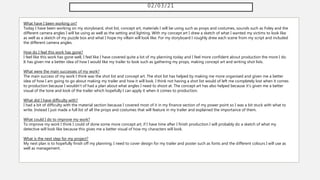 02/03/21
What have I been working on?
Today I have been working on my storyboard, shot list, concept art, materials I will be using such as props and costumes, sounds such as Foley and the
different camera angles I will be using as well as the setting and lighting. With my concept art I drew a sketch of what I wanted my victims to look like
as well as a sketch of my puzzle box and what I hope my villain will look like. For my storyboard I roughly drew each scene from my script and included
the different camera angles.
How do I feel this work has gone?
I feel like this work has gone well, I feel like I have covered quite a lot of my planning today and I feel more confident about production the more I do.
It has given me a better idea of how I would like my trailer to look such as gathering my props, making concept art and writing shot lists.
What were the main successes of my work?
The main success of my work I think was the shot list and concept art. The shot list has helped by making me more organised and given me a better
idea of how I am going to go about making my trailer and how it will look. I think not having a shot list would of left me completely lost when it comes
to production because I wouldn't of had a plan about what angles I need to shoot at. The concept art has also helped because it's given me a better
visual of the tone and look of the trailer which hopefully I can apply it when it comes to production.
What did I have difficulty with?
I had a bit of difficulty with the material section because I covered most of it in my finance section of my power point so I was a bit stuck with what to
write. Instead I just made a full list of all the props and costumes that will feature in my trailer and explained the importance of them.
What could I do to improve my work?
To improve my work I think I could of done some more concept art, if I have time after I finish production I will probably do a sketch of what my
detective will look like because this gives me a better visual of how my characters will look.
What is the next step for my project?
My next plan is to hopefully finish off my planning, I need to cover design for my trailer and poster such as fonts and the different colours I will use as
well as management.
 