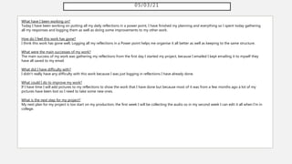 05/03/21
What have I been working on?
Today I have been working on putting all my daily reflections in a power point, I have finished my planning and everything so I spent today gathering
all my responses and logging them as well as doing some improvements to my other work.
How do I feel this work has gone?
I think this work has gone well, Logging all my reflections in a Power point helps me organise it all better as well as keeping to the same structure.
What were the main successes of my work?
The main success of my work was gathering my reflections from the first day I started my project, because I emailed I kept emailing it to myself they
have all saved to my email.
What did I have difficulty with?
I didn't really have any difficulty with this work because I was just logging in reflections I have already done.
What could I do to improve my work?
If I have time I will add pictures to my reflections to show the work that I have done but because most of it was from a few months ago a lot of my
pictures have been lost so I need to take some new ones.
What is the next step for my project?
My next plan for my project is too start on my production, the first week I will be collecting the audio so in my second week I can edit it all when I'm in
college.
 