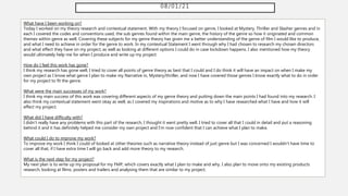 08/01/21
What have I been working on?
Today I worked on my theory research and contextual statement. With my theory I focused on genre, I looked at Mystery, Thriller and Slasher genres and in
each I covered the codes and conventions used, the sub genres found within the main genre, the history of the genre so how it originated and common
themes within genre as well. Covering these subjects for my genre theory has given me a better understanding of the genre of film I would like to produce,
and what I need to achieve in order for the genre to work. In my contextual Statement I went through why I had chosen to research my chosen directors
and what effect they have on my project, as well as looking at different options I could do in case lockdown happens. I also mentioned how my theory
would ultimately help me for when I produce and write up my project.
How do I feel this work has gone?
I think my research has gone well, I tried to cover all points of genre theory as best that I could and I do think it will have an impact on when I make my
own project as I know what genre I plan to make my Narrative in, Mystery/thriller, and now I have covered those genres I know exactly what to do in order
for my project to fit the genre.
What were the main successes of my work?
I think my main success of this work was covering different aspects of my genre theory and putting down the main points I had found into my research. I
also think my contextual statement went okay as well, as I covered my inspirations and motive as to why I have researched what I have and how it will
effect my project.
What did I have difficulty with?
I didn't really have any problems with this part of the research, I thought it went pretty well. I tried to cover all that I could in detail and put a reasoning
behind it and it has definitely helped me consider my own project and I'm now confident that I can achieve what I plan to make.
What could I do to improve my work?
To improve my work I think I could of looked at other theories such as narrative theory instead of just genre but I was concerned I wouldn't have time to
cover all that, if I have extra time I will go back and add more theory to my research.
What is the next step for my project?
My next plan is to write up my proposal for my FMP, which covers exactly what I plan to make and why. I also plan to move onto my existing products
research, looking at films, posters and trailers and analysing them that are similar to my project.
 