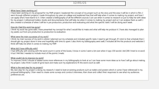 12/01/21
What have I been working on?
I have been working on my proposal for my FMP project, I explained the concept of my project such as the story and the area it will be in which is film. I
went through different projects I made throughout my years at college and explained how that will help when it comes to making my project, and how I
can apply what I have learnt to it. I then created a bibliography of all the different sources I can use when it comes to research or just to help me with ideas
for my project, I referenced trailers, books and documentaries that will help me when it comes to making my project and so I can analyse them as well. I
also created a schedule of when I will be in pre production, production and evaluating and what the specific tasks I will be doing each week.
How do I feel this work has gone?
I think my work has gone well, I have presented my concept for what I would like to make and what will help me produce it. I have also managed to plan
my weeks out from pre production to production to evaluation.
What were the main successes of my work?
I think my main success of my work is where I planned out my schedule and included specific tasks I need to get through. If I stick to that schedule then I
should get my project done in time and hopefully with time to spare. I also think my bibliography went well, I included all the the products and websites I
think will help me when it comes to making my FMP.
What did I have difficulty with?
I had difficulty with sticking with the word count in some of the boxes, I know in some I went a bit over when it says 150 words I did 200 I tried to re word
it but I felt like I needed to include most of the points I made.
What could I do to improve my work?
To improve I think I should of added some more references in my bibliography to look at so I can have some more ideas as to how I will go about making
my project. I also think I could of gone back and make sure my explanations fit the word count as well.
What is the next step for my project?
My next step for my project is doing my research, I need to look at existing products such as trailers and posters which in some I have referenced in my
proposal bibliography. I then need to create some surveys and conduct interviews, then share and collect their responses to see what my audiences
preferences are.
 