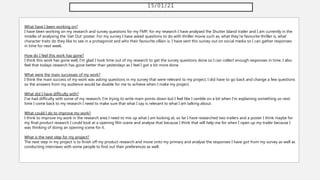 15/01/21
What have I been working on?
I have been working on my research and survey questions for my FMP, for my research I have analysed the Shutter Island trailer and I am currently in the
middle of analysing the 'Get Out' poster. For my survey I have asked questions to do with thriller movie such as, what they're favourite thriller is, what
character traits do they like to see in a protagonist and who their favourite villain is. I have sent this survey out on social media so I can gather responses
in time for next week.
How do I feel this work has gone?
I think this work has gone well, I'm glad I took time out of my research to get the survey questions done so I can collect enough responses in time. I also
feel that todays research has gone better than yesterdays as I feel I got a bit more done.
What were the main successes of my work?
I think the main success of my work was asking questions in my survey that were relevant to my project, I did have to go back and change a few questions
so the answers from my audience would be doable for me to achieve when I make my project.
What did I have difficulty with?
I've had difficulty with some of my research, I'm trying to write main points down but I feel like I ramble on a bit when I'm explaining something so next
time I come back to my research I need to make sure that what I say is relevant to what I am talking about.
What could I do to improve my work?
I think to improve my work in the research area I need to mix up what I am looking at, so far I have researched two trailers and a poster I think maybe for
my final product research I could look at a opening film scene and analyse that because I think that will help me for when I open up my trailer because I
was thinking of doing an opening scene for it.
What is the next step for my project?
The next step in my project is to finish off my product research and move onto my primary and analyse the responses I have got from my survey as well as
conducting interviews with some people to find out their preferences as well.
 