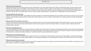 19/01/21
What have I been working on?
Today I have finished off my existing product research. All together now I have researched the Saw trailer, Shutter Island trailer, Get Out poster and The
silence of the Lambs poster as well. After I had finished my product research I did an analysis of it all, looking at the similarities between products and
summarising what aspects of my research I plan to include in my own work. After I did this I did some audience research looking at the Psychographic for
audiences who are fans of the thriller genre, I did this to get a better understanding of the audience I am appealing to and their preferences.
How do I feel this work has gone?
I feel like this work has gone well, I have finished my product research in time with the schedule I have set myself so next time I can movie on to my survey
research. I also felt like my genre audience research went well as well, I got to have a better understanding of my target audience and what demographic
they fit into.
What were the main successes of my work?
I think my main success of my work was analysing my product research as I have mentioned what aspects of the research I plan to use in my own project
and why I had chosen to look at that specific product. I also think my product research overall went well as I now have a better understanding of the
product I plan to produce.
What did I have difficulty with?
I had some difficulty with my audience research because originally I was researching the sub genre of psychological thriller and the audience psychographic
and demographic behind that and I struggled to find charts and graphs for the audience behind that specific sub-genre. Instead I had to just research the
thriller genre as a whole and include any research I could find about the audience behind the sub genre.
What could I do to improve my work?
To improve my work I could of done audience research for films so I could look at existing movies and research the demographic audience behind those
films so who they appeal to and their target audience. I have mentioned audiences in my existing product research but I haven't gone into it in full detail.
What is the next step for my project?
Next time I plan to analyse my survey results and see what the responses that I have received are and how these responses will effect my project and how I
will change it to appeal to my audience more if needed.
 