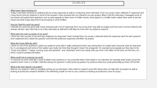 21/01/21
What have I been working on?
Today I have been working on analysing all my survey responses as well as conducting some interviews. From my survey I have collected 27 responses and
I have found common features in some of the answers I have received that can influence my own project. When I did the interviews I messaged some of
my friends and asked them questions such as what appeals to them most in thriller movies, what aspects in a thriller trailer makes them want to see the
movie and what tropes they find to be annoying in some thrillers.
How do I feel this work has gone?
I feel like this work has gone well, I have received quite a lot of responses from my survey that I was able to analyse and find some common features the
answers all had. I also had time to do a few interviews as well which will help me more with my audience research.
What were the main successes of my work?
I think the main success of my work was analysing my responses I have received from my survey, I observed what the responses were for each question
and I explained why I asked the question and how the audiences responses will effect my project.
What did I have difficulty with?
I think on one of the questions I asked my audience some didn't really understand what I was asking them so I asked what character traits do they look
for in a protagonist and some of the replies I got made me think they thought I meant the antagonist. For example some people put they have to be
"Smart and sadistic" "creepy, cunning, scary and deceitful" and "disturbed" which are mainly traits you find in the villain of the story not the hero, so I
think I could of worded that better.
What could I do to improve my work?
To improve my work I feel like I could of asked more questions in my survey like what I have asked in my interview, for example what tropes annoy the
audience them most in a thriller. I feel like asking this question I could avoid any peeves my audience have that could potentially put them off the film.
What is the next step for my project?
Next for my research I need to complete writing up my interviews, I then need to research some film theory that can help with my project as well as
looking at production research whether it be refreshing myself on how to use a camera or looking at production costs for props.
 