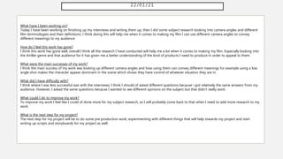 22/01/21
What have I been working on?
Today I have been working on finishing up my interviews and writing them up, then I did some subject research looking into camera angles and different
film terminologies and their definitions. I think doing this will help me when it comes to making my film I can use different camera angles to convey
different meanings to my audience.
How do I feel this work has gone?
I think this work has gone well, overall I think all the research I have conducted will help me a lot when it comes to making my film. Especially looking into
the thriller genre and that audience for it has given me a better understanding of the kind of products I need to produce in order to appeal to them.
What were the main successes of my work?
I think the main success of my work was looking up different camera angles and how using them can convey different meanings for example using a low
angle shot makes the character appear dominant in the scene which shows they have control of whatever situation they are in.
What did I have difficulty with?
I think where I was less successful was with the interviews, I think I should of asked different questions because i got relatively the same answers from my
audience. However, I asked the same questions because I wanted to see different opinions on the subject but that didn't really work.
What could I do to improve my work?
To improve my work I feel like I could of done more for my subject research, so I will probably come back to that when I need to add more research to my
work.
What is the next step for my project?
The next step for my project will be to do some pre production work, experimenting with different things that will help towards my project and start
writing up scripts and storyboards for my project as well.
 
