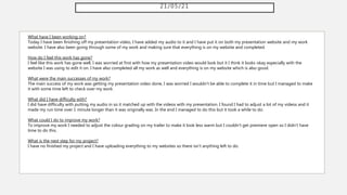 21/05/21
What have I been working on?
Today I have been finishing off my presentation video, I have added my audio to it and I have put it on both my presentation website and my work
website. I have also been going through some of my work and making sure that everything is on my website and completed.
How do I feel this work has gone?
I feel like this work has gone well, I was worried at first with how my presentation video would look but it I think it looks okay especially with the
website I was using to edit it on. I have also completed all my work as well and everything is on my website which is also good.
What were the main successes of my work?
The main success of my work was getting my presentation video done, I was worried I wouldn't be able to complete it in time but I managed to make
it with some time left to check over my work.
What did I have difficulty with?
I did have difficulty with putting my audio in so it matched up with the videos with my presentation. I found I had to adjust a lot of my videos and it
made my run time over 1 minute longer than it was originally was. In the end I managed to do this but it took a while to do.
What could I do to improve my work?
To improve my work I needed to adjust the colour grading on my trailer to make it look less warm but I couldn't get premiere open so I didn't have
time to do this.
What is the next step for my project?
I have no finished my project and I have uploading everything to my websites so there isn't anything left to do.
 