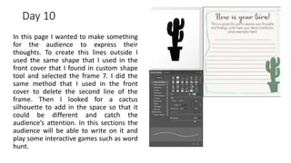 Day 10
In this page I wanted to make something
for the audience to express their
thoughts. To create this lines outside I
used the same shape that I used in the
front cover that I found in custom shape
tool and selected the frame 7. I did the
same method that I used in the front
cover to delete the second line of the
frame. Then I looked for a cactus
silhouette to add in the space so that it
could be different and catch the
audience’s attention. In this sections the
audience will be able to write on it and
play some interactive games such as word
hunt.
 