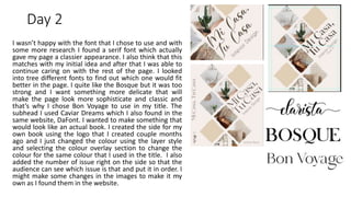 Day 2
I wasn’t happy with the font that I chose to use and with
some more research I found a serif font which actually
gave my page a classier appearance. I also think that this
matches with my initial idea and after that I was able to
continue caring on with the rest of the page. I looked
into tree different fonts to find out which one would fit
better in the page. I quite like the Bosque but it was too
strong and I want something more delicate that will
make the page look more sophisticate and classic and
that’s why I chose Bon Voyage to use in my title. The
subhead I used Caviar Dreams which I also found in the
same website, DaFont. I wanted to make something that
would look like an actual book. I created the side for my
own book using the logo that I created couple months
ago and I just changed the colour using the layer style
and selecting the colour overlay section to change the
colour for the same colour that I used in the title. I also
added the number of issue right on the side so that the
audience can see which issue is that and put it in order. I
might make some changes in the images to make it my
own as I found them in the website.
 