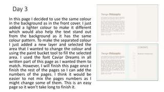 Day 3
In this page I decided to use the same colour
in the background as in the front cover. I just
added a lighter colour to make it different
which would also help the text stand out
from the background as it has the same
colour pattern. To make the separated colour
I just added a new layer and selected the
area that I wanted to change the colour and
using the paint bucket tool to fill the selected
area. I used the font Caviar Dreams in all
written part of this page as I wanted them to
match. However, I will finish this page once I
finish the rest of the pages so I can add the
numbers of the pages. I think it would be
easier to not mix the pages numbers as I
might change some of them. This is an easy
page so it won’t take long to finish it.
 