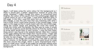 Day 4
Again, I will keep using the same colour for the background as I
think it would give a better appearance instead of using only
white. However, I might change this colour to something more
brighter, the colour of the square from the content page might be
a good colour to use in this page. I used three different fonts in
this page. In the title I used the same font as in the book’s title,
Bon Voyage, it was the only font that was matching with what I
had in mind. Since I used Caviar Dreams in the context page, I used
again in this page so that it could match with the rest of the page.
Using the custom shape and selecting the circle thin frame to
create the circles with the border, the idea was to make it simple
so that the audience could identify where to find the sections and
to know what would have in each section. I used the font Paper
Daisy which I also found in the website DaFont. After this I moved
to the page adding the free image that I found online, I might add
some effect to make it my own as during this project I wasn’t able
to take my own images. Then I used the ‘Adobe Colours’ to extract
the colours of the image and through that I was able to add the
colour scheme. In the border I just used the paint brush to make
the lines around the image. There is some improvements that I
want to make once I finish all the pages for example adding some
borders around the colour pallet to make it stand out from the
background.
 