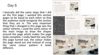 Day 6
I basically did the same steps that I did
on the first page. I wanted this section
pages to be equal to each other so that
the audience could recognize the section
that they are in. The only important
thing that I changed in this page was the
colour scheme, I used the same colour of
the main image to draw the shapes
around the page which makes the page
looks complete. I really liked the way that
this page turned out, the colour makes
the page stand out and instead of using
the same colour pattern it looks
different.
 