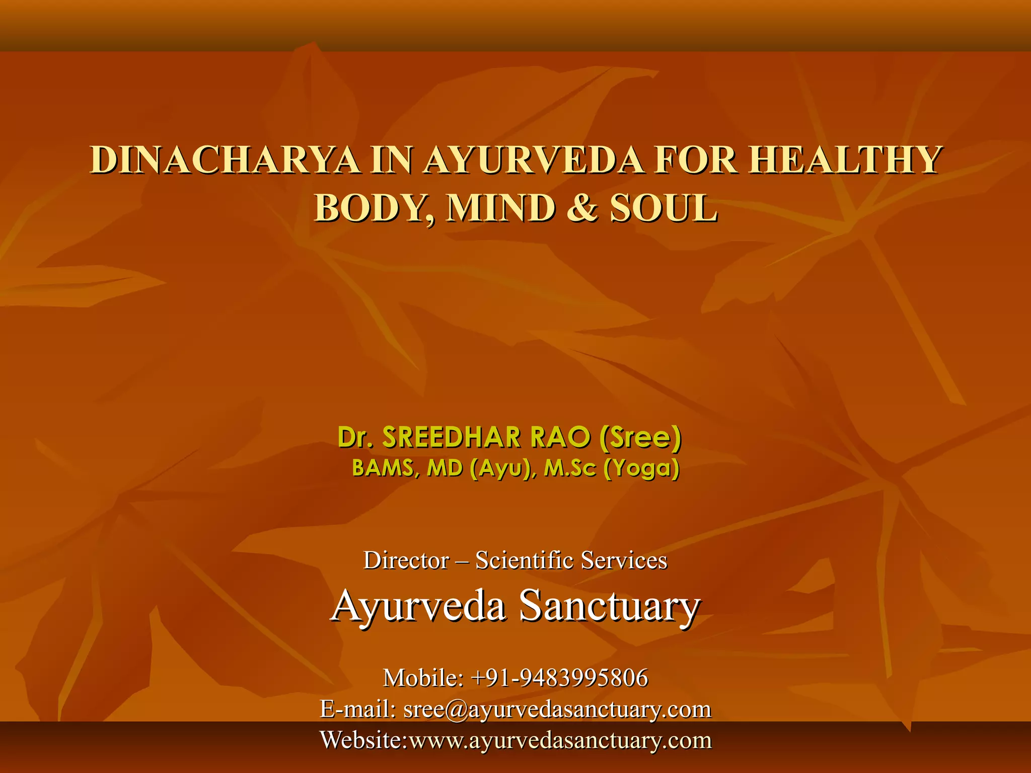 DINACHARYA IN AYURVEDA FOR HEALTHY
        BODY, MIND & SOUL




          Dr. SREEDHAR RAO (Sree)
           BAMS, MD (Ayu), M.Sc (Yoga)



            Director – Scientific Services
         Ayurveda Sanctuary
              Mobile: +91-9483995806
         E-mail: sree@ayurvedasanctuary.com
         Website:www.ayurvedasanctuary.com
 