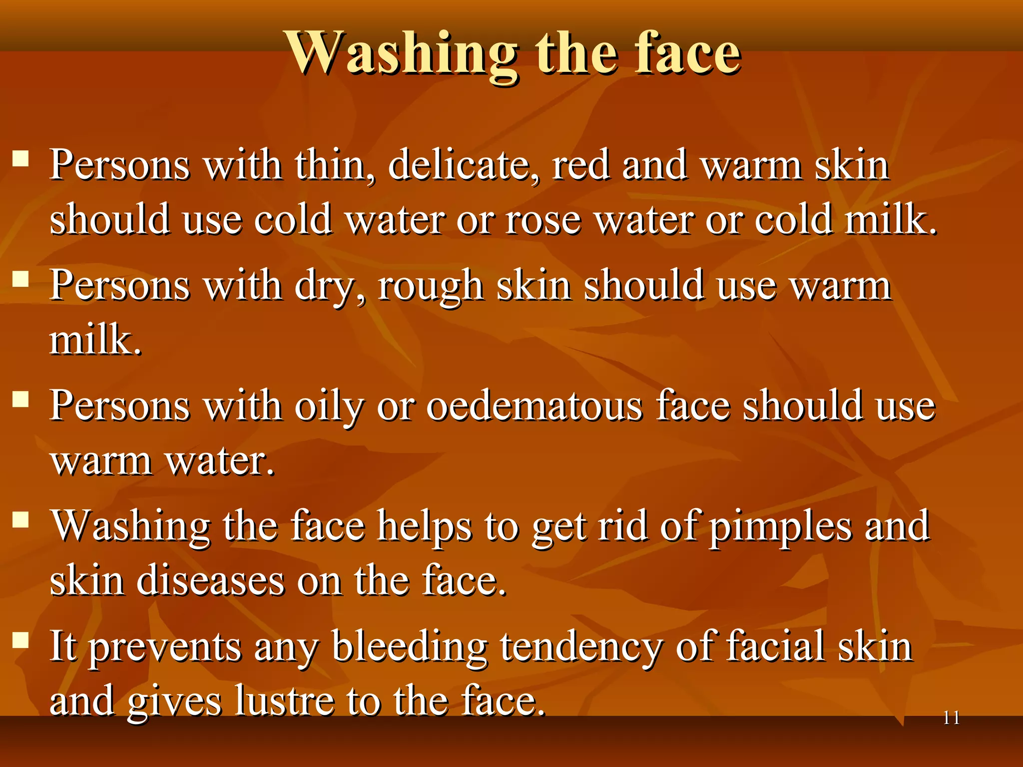 Washing the face
   Persons with thin, delicate, red and warm skin
    should use cold water or rose water or cold milk.
   Persons with dry, rough skin should use warm
    milk.
   Persons with oily or oedematous face should use
    warm water.
   Washing the face helps to get rid of pimples and
    skin diseases on the face.
   It prevents any bleeding tendency of facial skin
    and gives lustre to the face.                     11
 