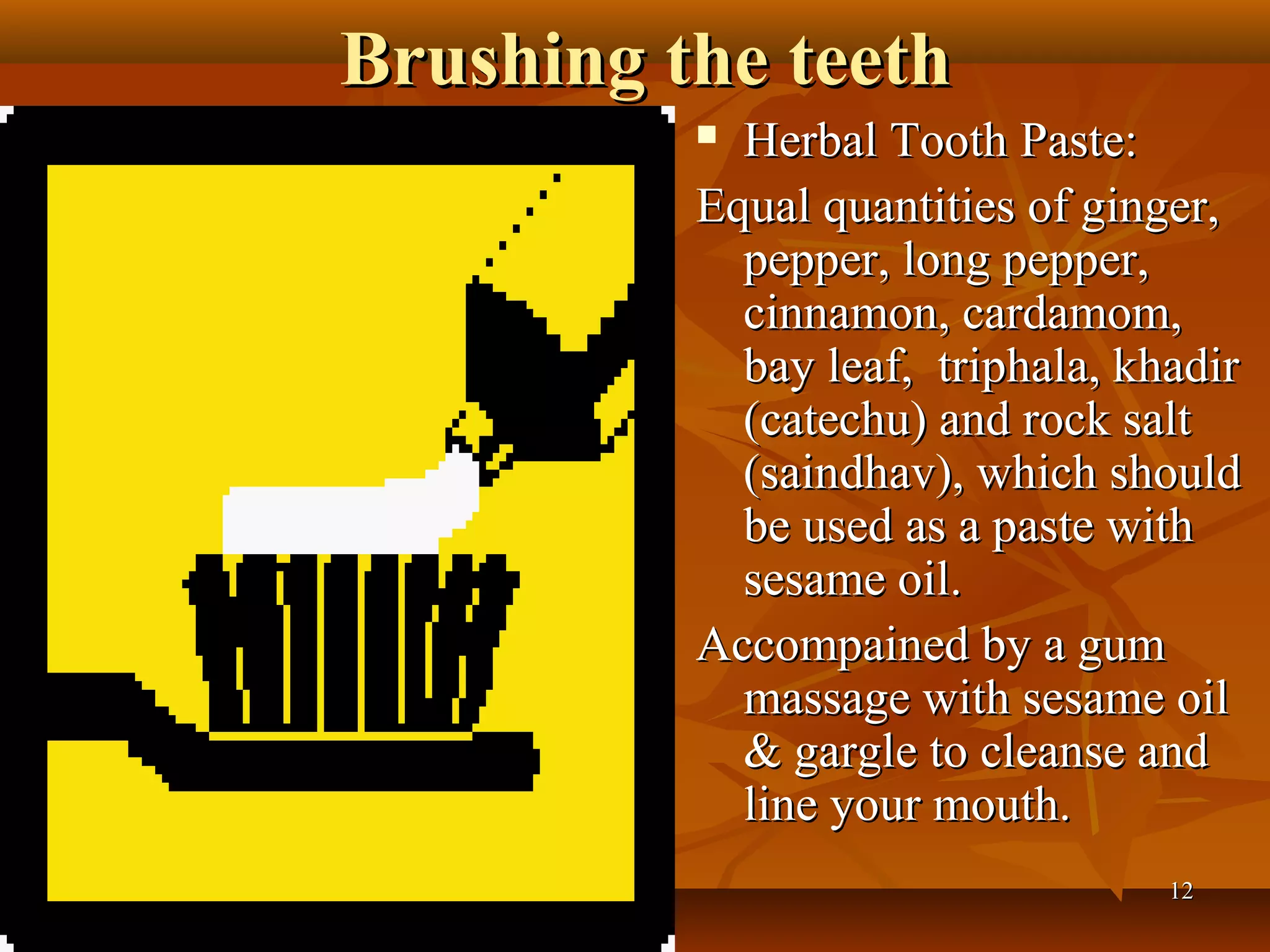 Brushing the teeth
           Herbal Tooth Paste:
          Equal quantities of ginger,
            pepper, long pepper,
            cinnamon, cardamom,
            bay leaf, triphala, khadir
            (catechu) and rock salt
            (saindhav), which should
            be used as a paste with
            sesame oil.
          Accompained by a gum
            massage with sesame oil
            & gargle to cleanse and
            line your mouth.
                                  12
 