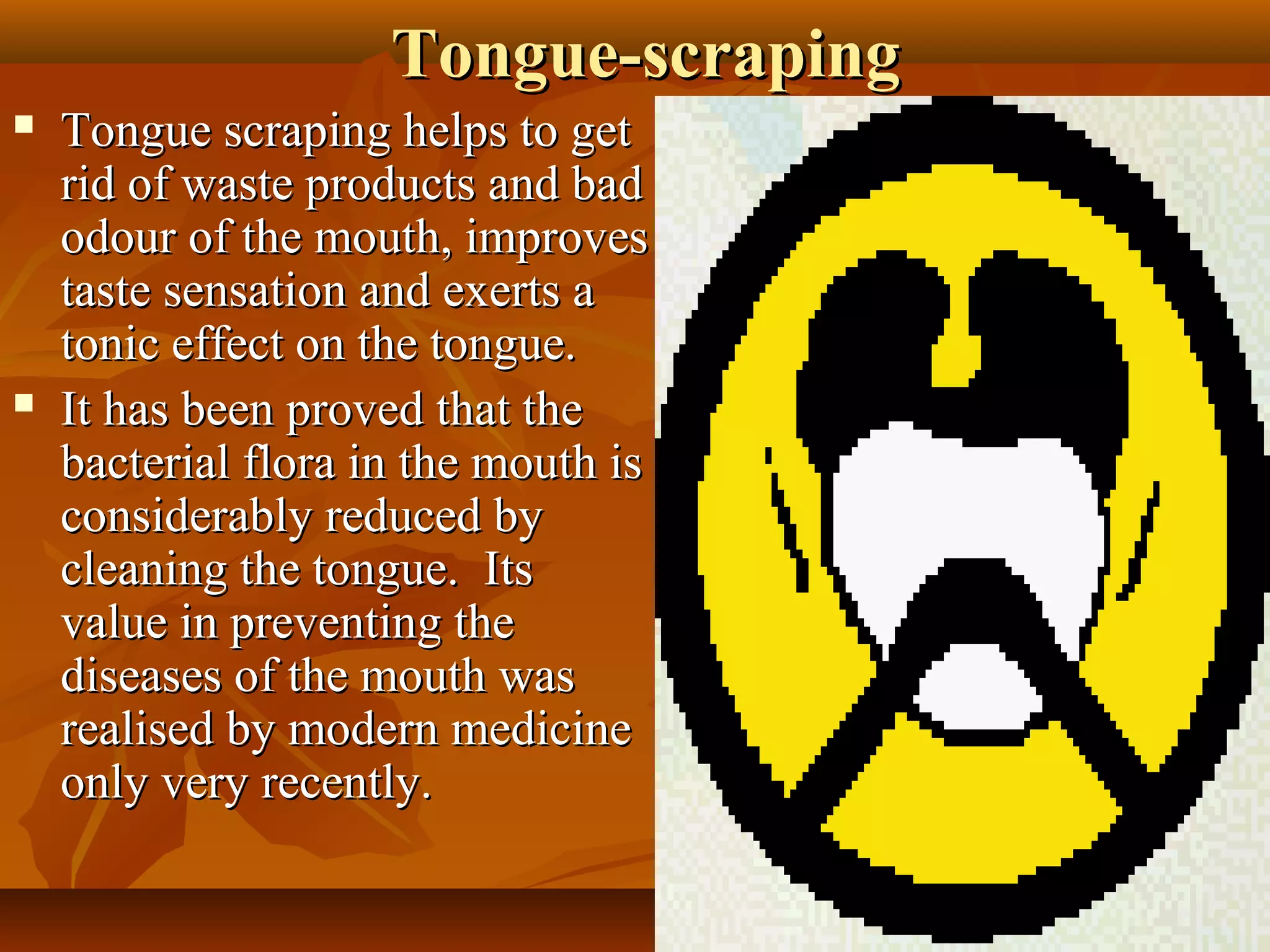 Tongue-scraping
   Tongue scraping helps to get
    rid of waste products and bad
    odour of the mouth, improves
    taste sensation and exerts a
    tonic effect on the tongue.
   It has been proved that the
    bacterial flora in the mouth is
    considerably reduced by
    cleaning the tongue. Its
    value in preventing the
    diseases of the mouth was
    realised by modern medicine
    only very recently.

                                       13
 