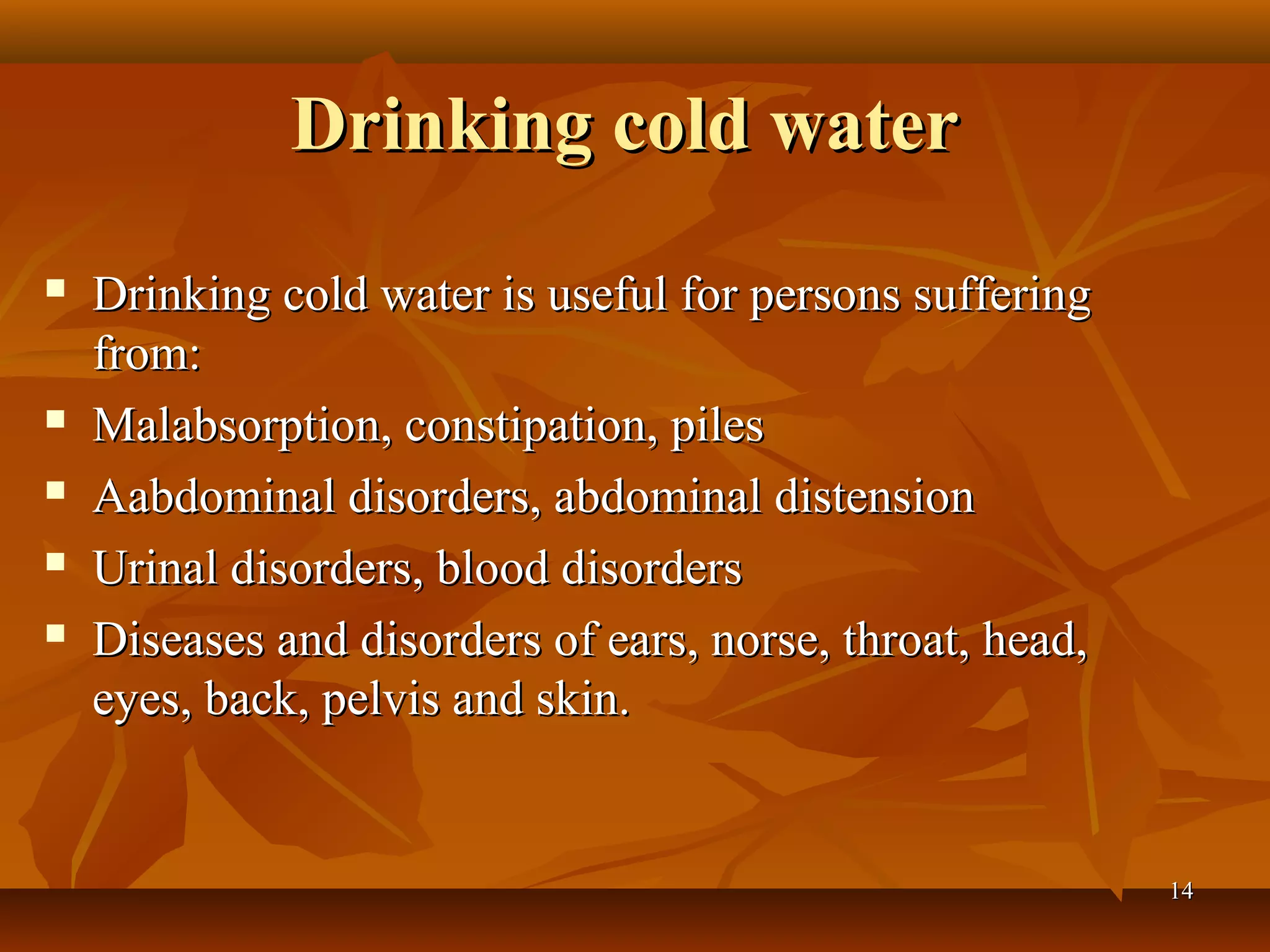 Drinking cold water
   Drinking cold water is useful for persons suffering
    from:
   Malabsorption, constipation, piles
   Aabdominal disorders, abdominal distension
   Urinal disorders, blood disorders
   Diseases and disorders of ears, norse, throat, head,
    eyes, back, pelvis and skin.


                                                           14
 