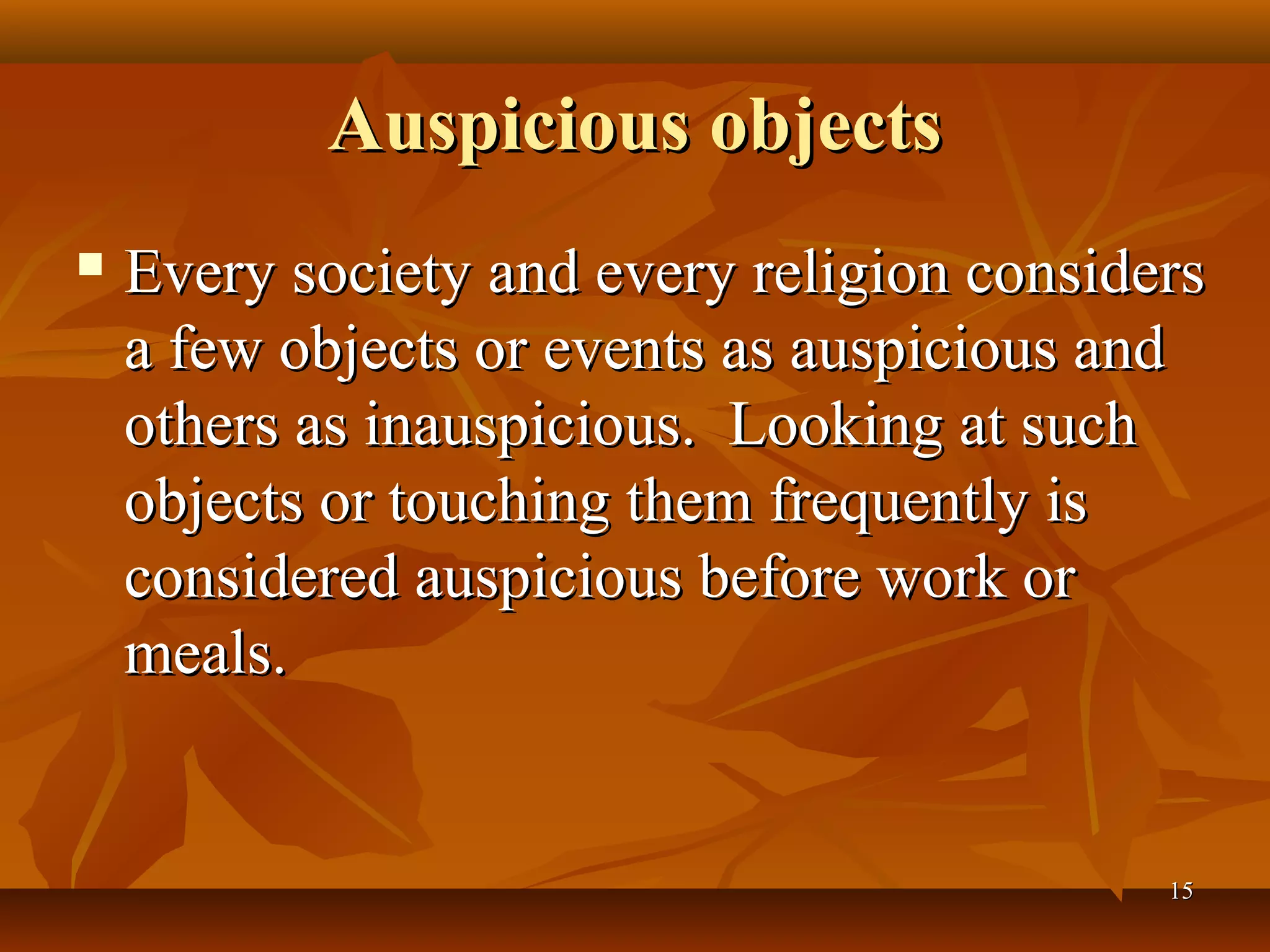 Auspicious objects
   Every society and every religion considers
    a few objects or events as auspicious and
    others as inauspicious. Looking at such
    objects or touching them frequently is
    considered auspicious before work or
    meals.


                                            15
 