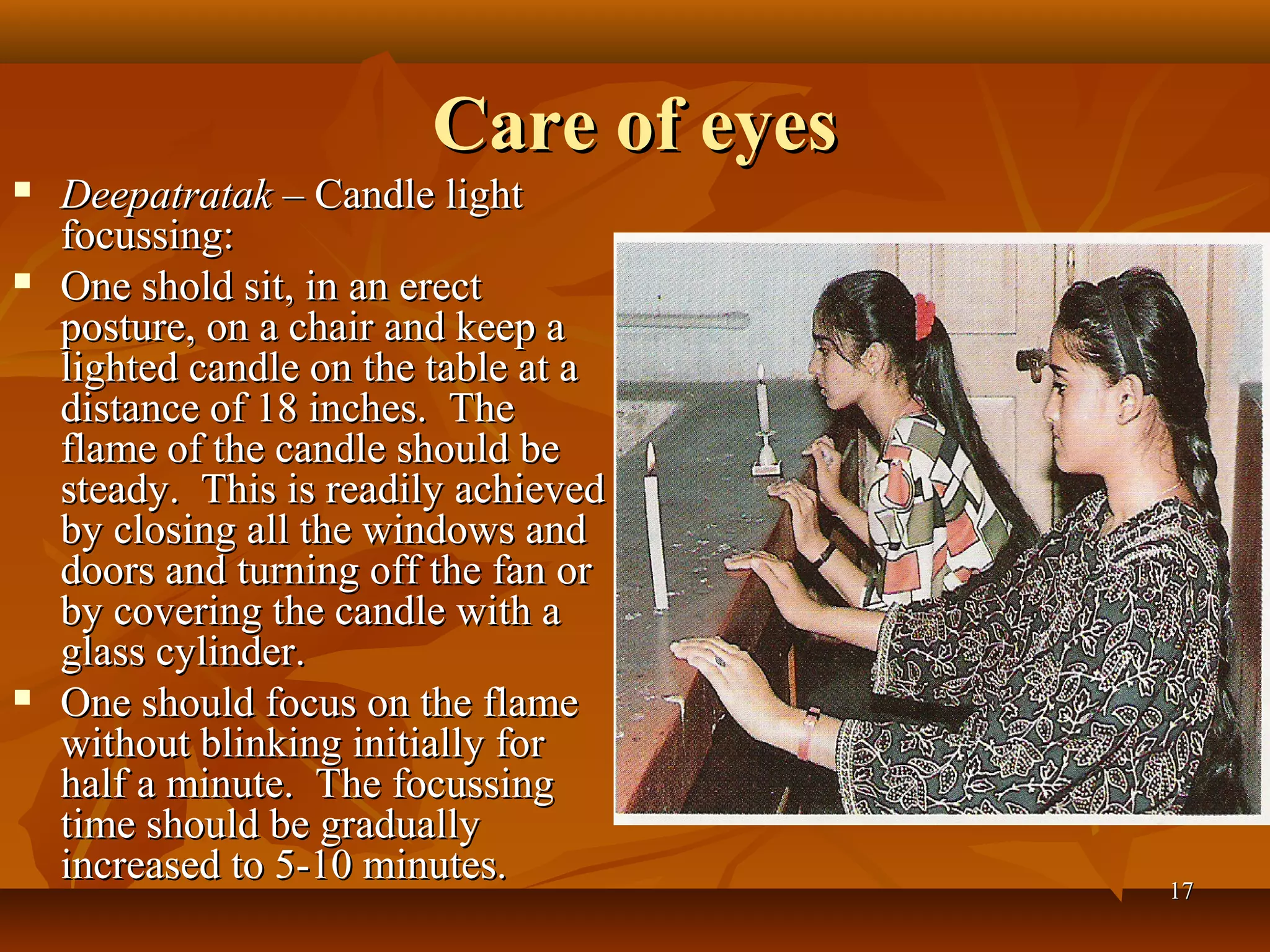 Care of eyes
   Deepatratak – Candle light
    focussing:
   One shold sit, in an erect
    posture, on a chair and keep a
    lighted candle on the table at a
    distance of 18 inches. The
    flame of the candle should be
    steady. This is readily achieved
    by closing all the windows and
    doors and turning off the fan or
    by covering the candle with a
    glass cylinder.
   One should focus on the flame
    without blinking initially for
    half a minute. The focussing
    time should be gradually
    increased to 5-10 minutes.          17
 