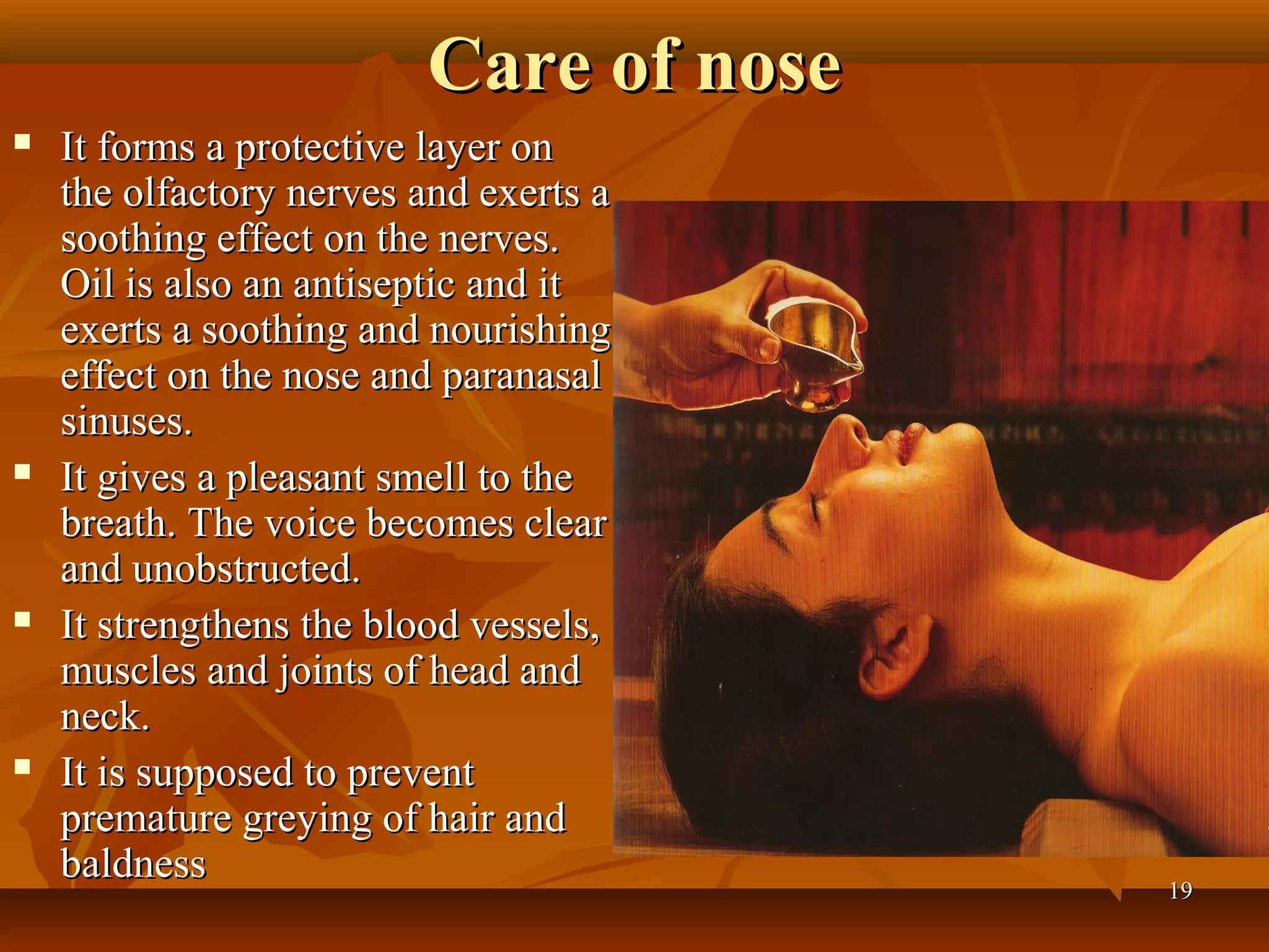 Care of nose
   It forms a protective layer on
    the olfactory nerves and exerts a
    soothing effect on the nerves.
    Oil is also an antiseptic and it
    exerts a soothing and nourishing
    effect on the nose and paranasal
    sinuses.
   It gives a pleasant smell to the
    breath. The voice becomes clear
    and unobstructed.
   It strengthens the blood vessels,
    muscles and joints of head and
    neck.
   It is supposed to prevent
    premature greying of hair and
    baldness
                                        19
 
