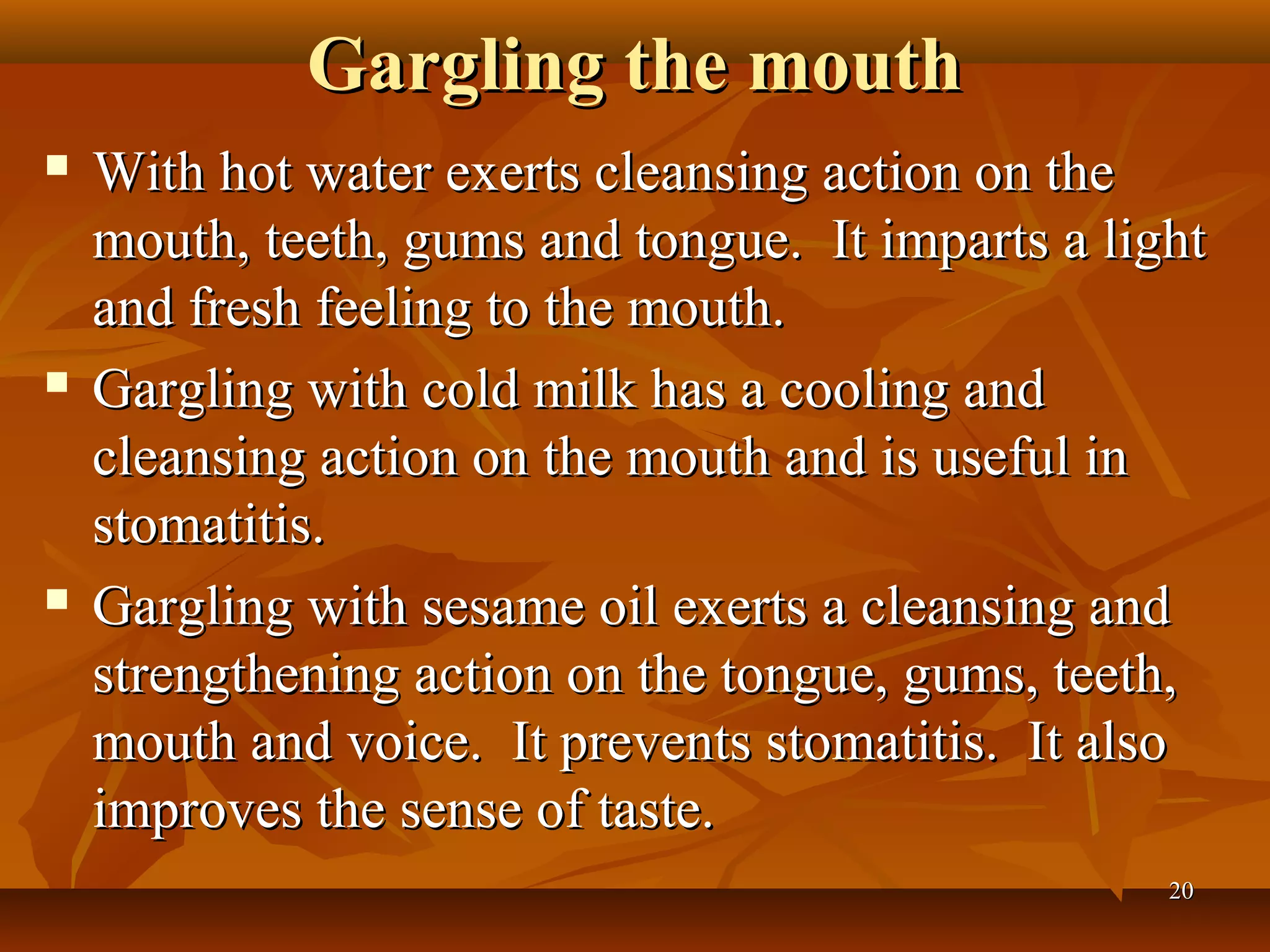 Gargling the mouth
   With hot water exerts cleansing action on the
    mouth, teeth, gums and tongue. It imparts a light
    and fresh feeling to the mouth.
   Gargling with cold milk has a cooling and
    cleansing action on the mouth and is useful in
    stomatitis.
   Gargling with sesame oil exerts a cleansing and
    strengthening action on the tongue, gums, teeth,
    mouth and voice. It prevents stomatitis. It also
    improves the sense of taste.
                                                   20
 