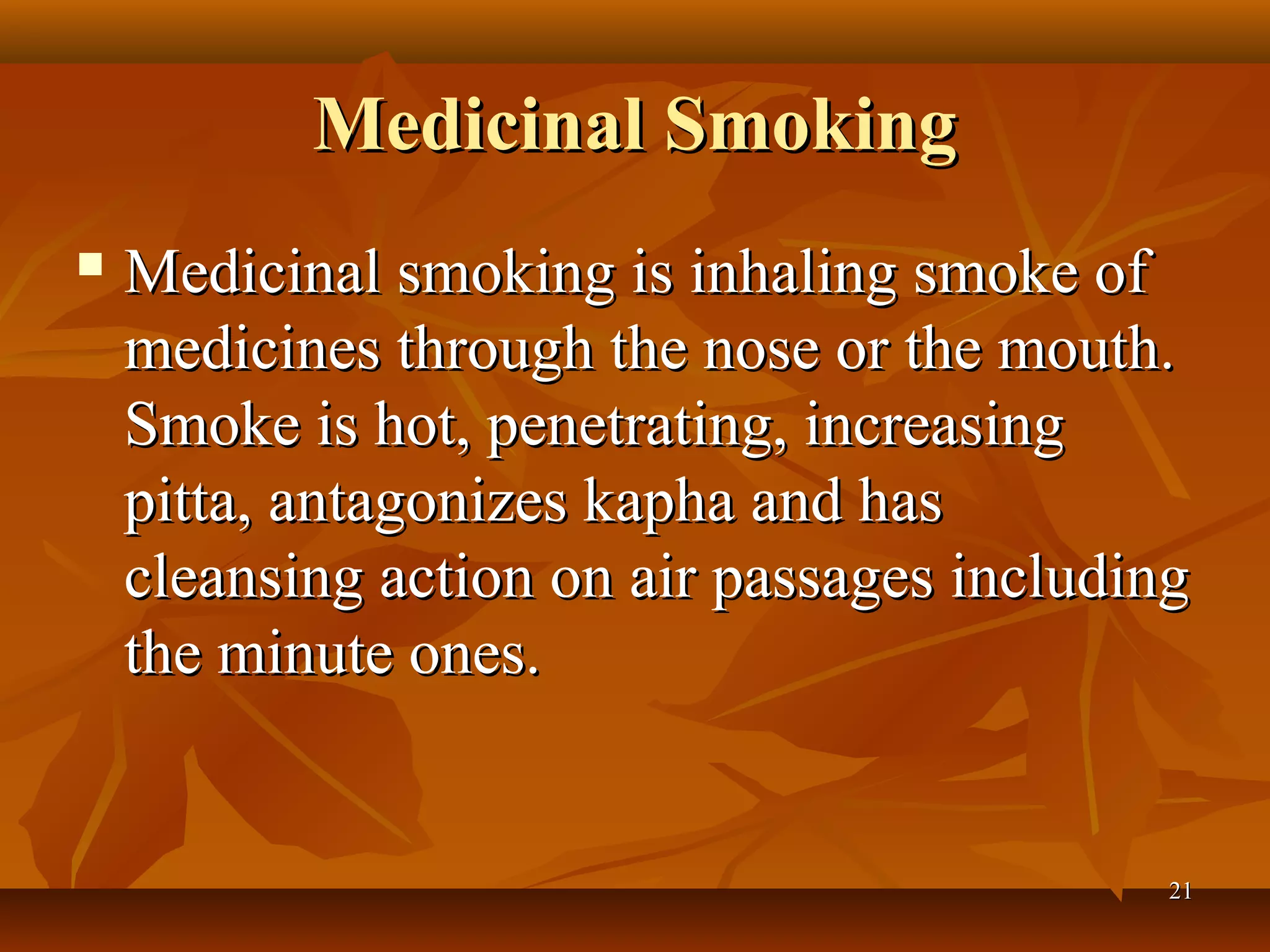Medicinal Smoking
   Medicinal smoking is inhaling smoke of
    medicines through the nose or the mouth.
    Smoke is hot, penetrating, increasing
    pitta, antagonizes kapha and has
    cleansing action on air passages including
    the minute ones.


                                             21
 