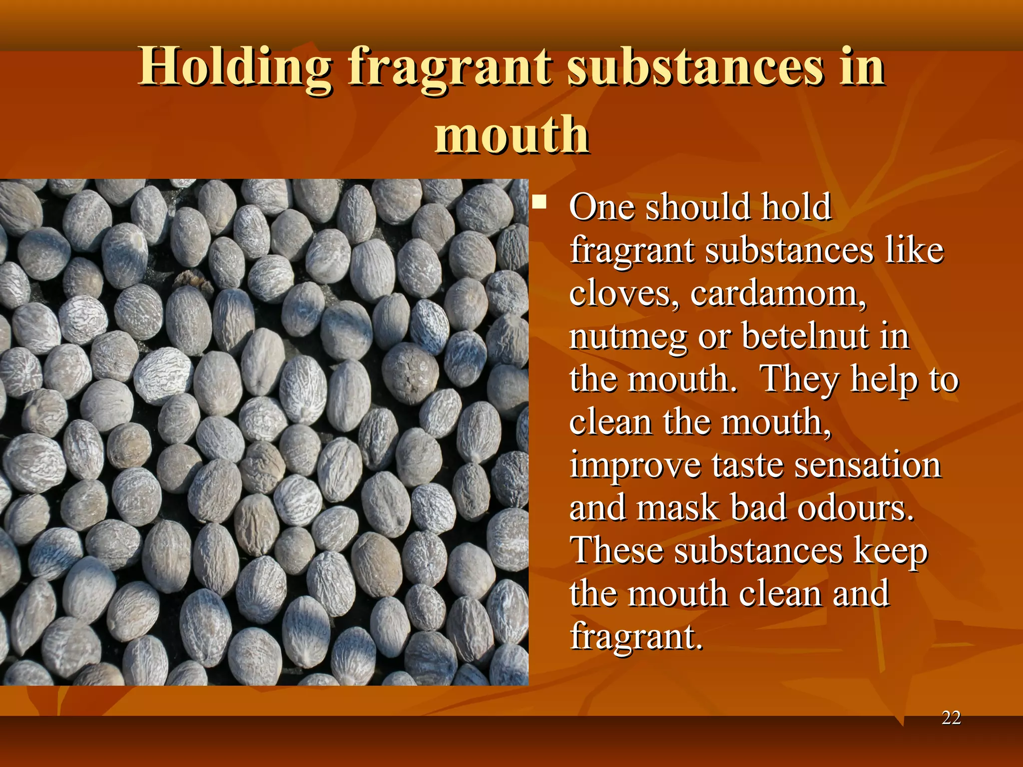 Holding fragrant substances in
           mouth
                  One should hold
                   fragrant substances like
                   cloves, cardamom,
                   nutmeg or betelnut in
                   the mouth. They help to
                   clean the mouth,
                   improve taste sensation
                   and mask bad odours.
                   These substances keep
                   the mouth clean and
                   fragrant.
                                         22
 