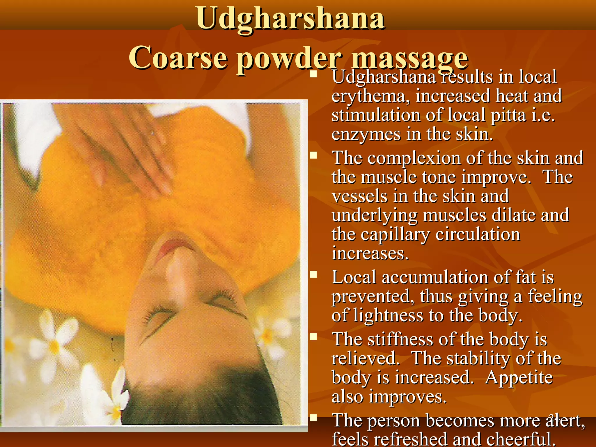 Udgharshana
Coarse powder massage in local
            Udgharshana results
             
                 erythema, increased heat and
                 stimulation of local pitta i.e.
                 enzymes in the skin.
                The complexion of the skin and
                 the muscle tone improve. The
                 vessels in the skin and
                 underlying muscles dilate and
                 the capillary circulation
                 increases.
                Local accumulation of fat is
                 prevented, thus giving a feeling
                 of lightness to the body.
                The stiffness of the body is
                 relieved. The stability of the
                 body is increased. Appetite
                 also improves.
                The person becomes more alert,24

                 feels refreshed and cheerful.
 