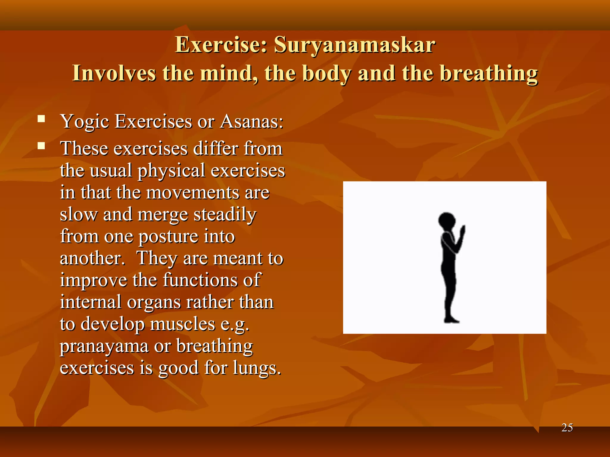 Exercise: Suryanamaskar
     Involves the mind, the body and the breathing
   Yogic Exercises or Asanas:
   These exercises differ from
    the usual physical exercises
    in that the movements are
    slow and merge steadily
    from one posture into
    another. They are meant to
    improve the functions of
    internal organs rather than
    to develop muscles e.g.
    pranayama or breathing
    exercises is good for lungs.

                                                     25
 