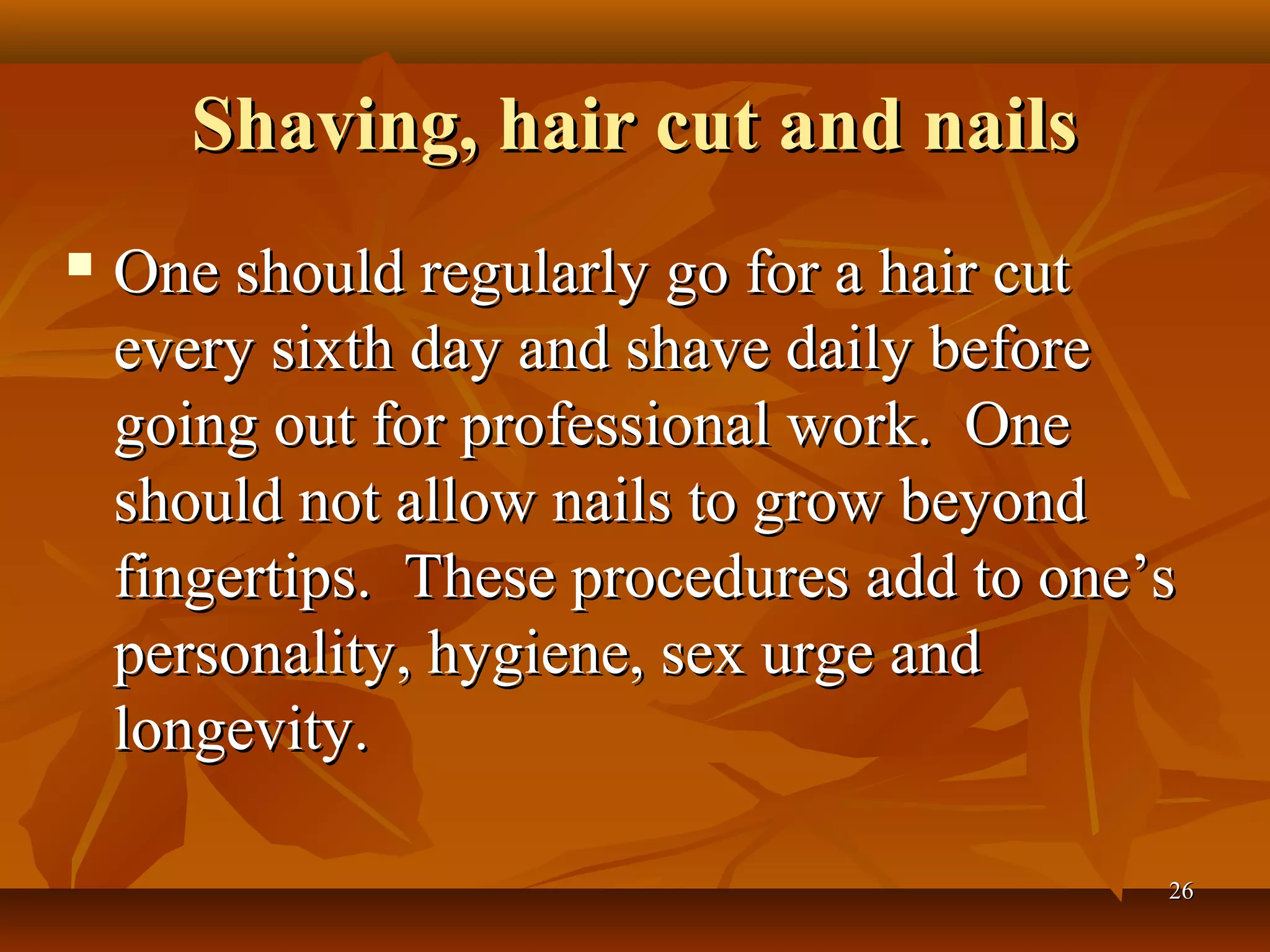 Shaving, hair cut and nails
   One should regularly go for a hair cut
    every sixth day and shave daily before
    going out for professional work. One
    should not allow nails to grow beyond
    fingertips. These procedures add to one’s
    personality, hygiene, sex urge and
    longevity.

                                            26
 