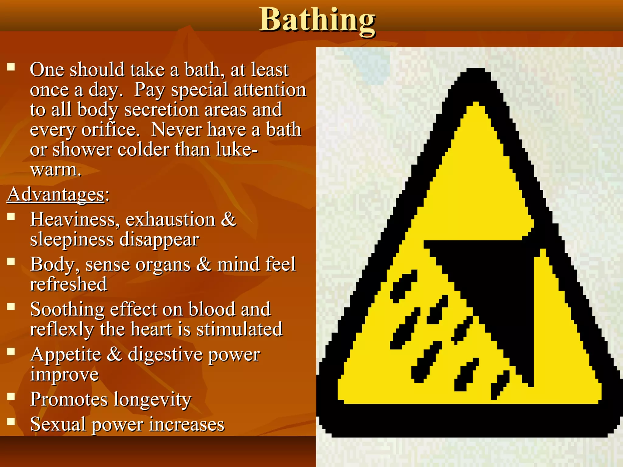 Bathing
 One should take a bath, at least
  once a day. Pay special attention
  to all body secretion areas and
  every orifice. Never have a bath
  or shower colder than luke-
  warm.
Advantages:
 Heaviness, exhaustion &
  sleepiness disappear
 Body, sense organs & mind feel
  refreshed
 Soothing effect on blood and
  reflexly the heart is stimulated
 Appetite & digestive power
  improve
 Promotes longevity

 Sexual power increases
                                       27
 