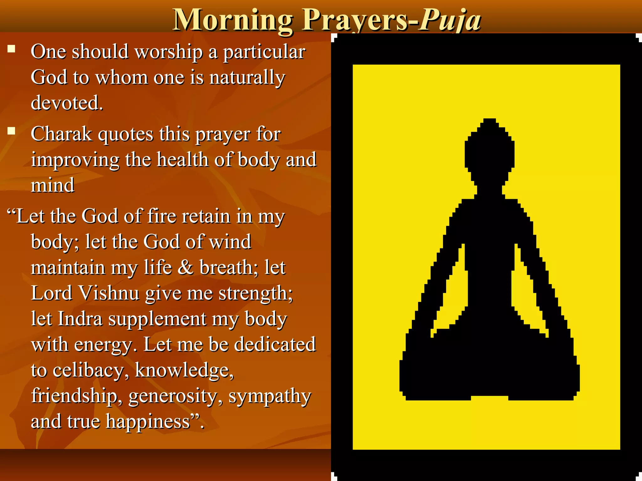 Morning Prayers-Puja
 One should worship a particular
  God to whom one is naturally
  devoted.
 Charak quotes this prayer for

  improving the health of body and
  mind
“Let the God of fire retain in my
  body; let the God of wind
  maintain my life & breath; let
  Lord Vishnu give me strength;
  let Indra supplement my body
  with energy. Let me be dedicated
  to celibacy, knowledge,
  friendship, generosity, sympathy
  and true happiness”.
                                         28
 