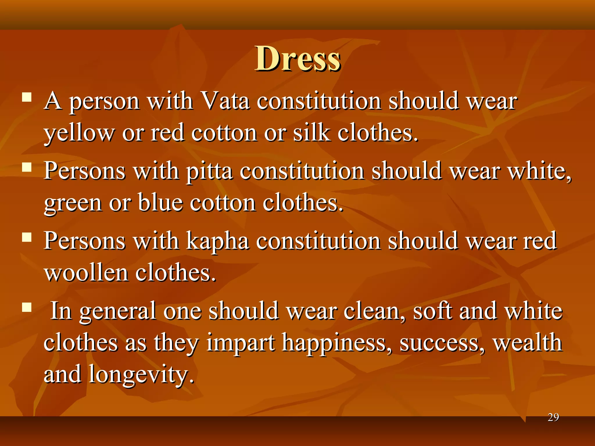 Dress
   A person with Vata constitution should wear
    yellow or red cotton or silk clothes.
   Persons with pitta constitution should wear white,
    green or blue cotton clothes.
   Persons with kapha constitution should wear red
    woollen clothes.
    In general one should wear clean, soft and white
    clothes as they impart happiness, success, wealth
    and longevity.
                                                   29
 