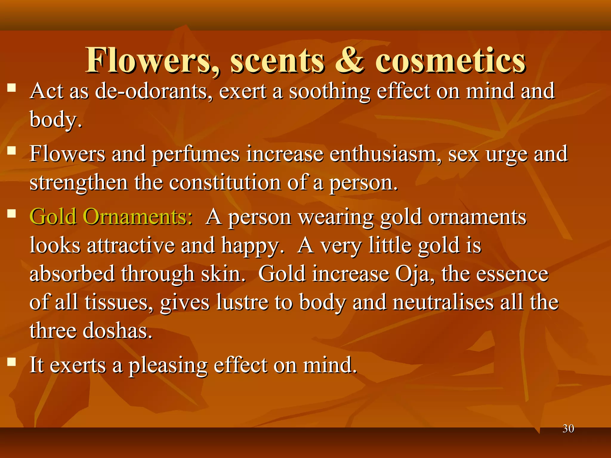Flowers, scents & cosmetics
   Act as de-odorants, exert a soothing effect on mind and
    body.
   Flowers and perfumes increase enthusiasm, sex urge and
    strengthen the constitution of a person.
   Gold Ornaments: A person wearing gold ornaments
    looks attractive and happy. A very little gold is
    absorbed through skin. Gold increase Oja, the essence
    of all tissues, gives lustre to body and neutralises all the
    three doshas.
   It exerts a pleasing effect on mind.

                                                               30
 