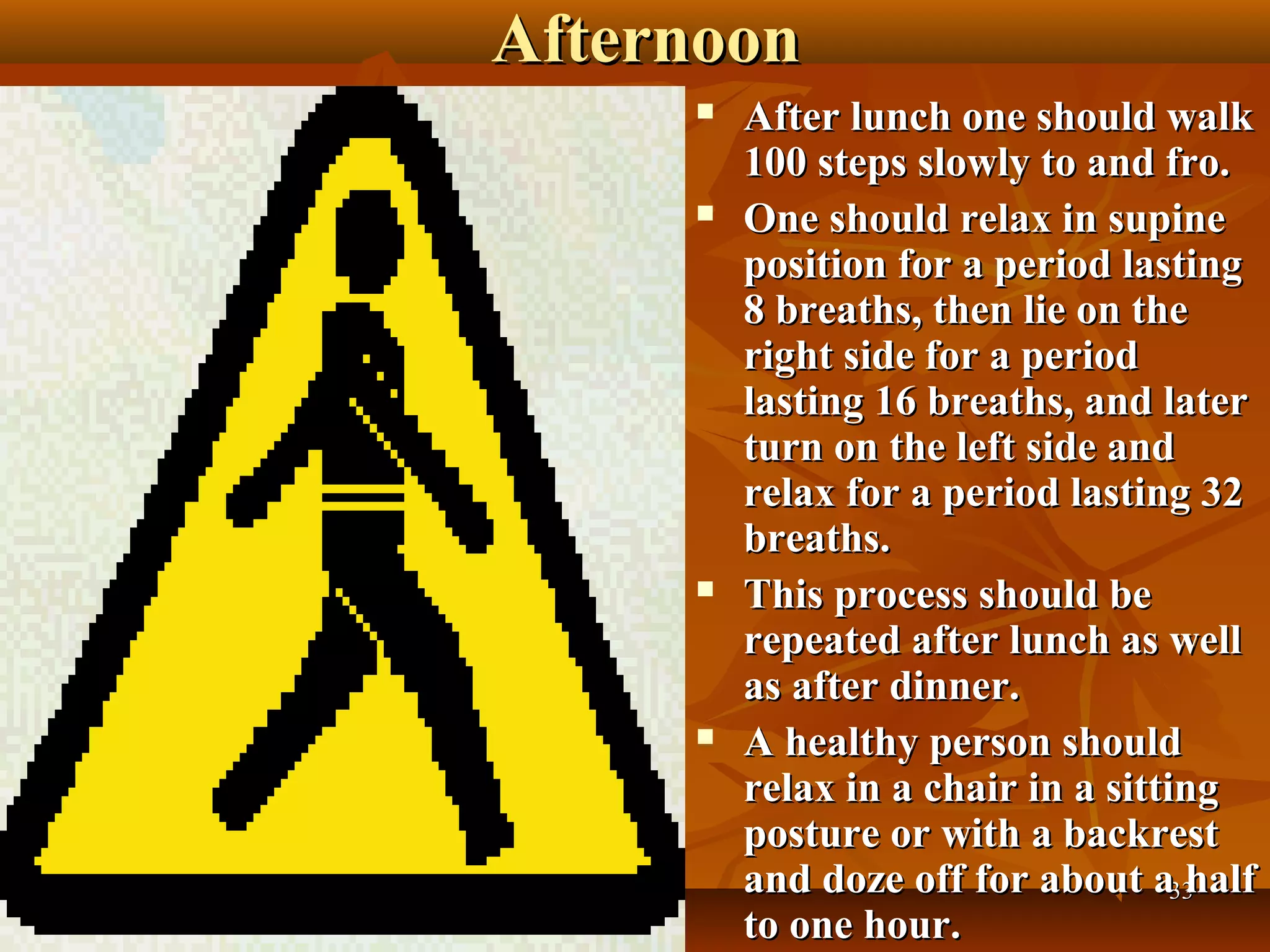 Afternoon
        After lunch one should walk
         100 steps slowly to and fro.
        One should relax in supine
         position for a period lasting
         8 breaths, then lie on the
         right side for a period
         lasting 16 breaths, and later
         turn on the left side and
         relax for a period lasting 32
         breaths.
        This process should be
         repeated after lunch as well
         as after dinner.
        A healthy person should
         relax in a chair in a sitting
         posture or with a backrest
         and doze off for about a33 half
         to one hour.
 