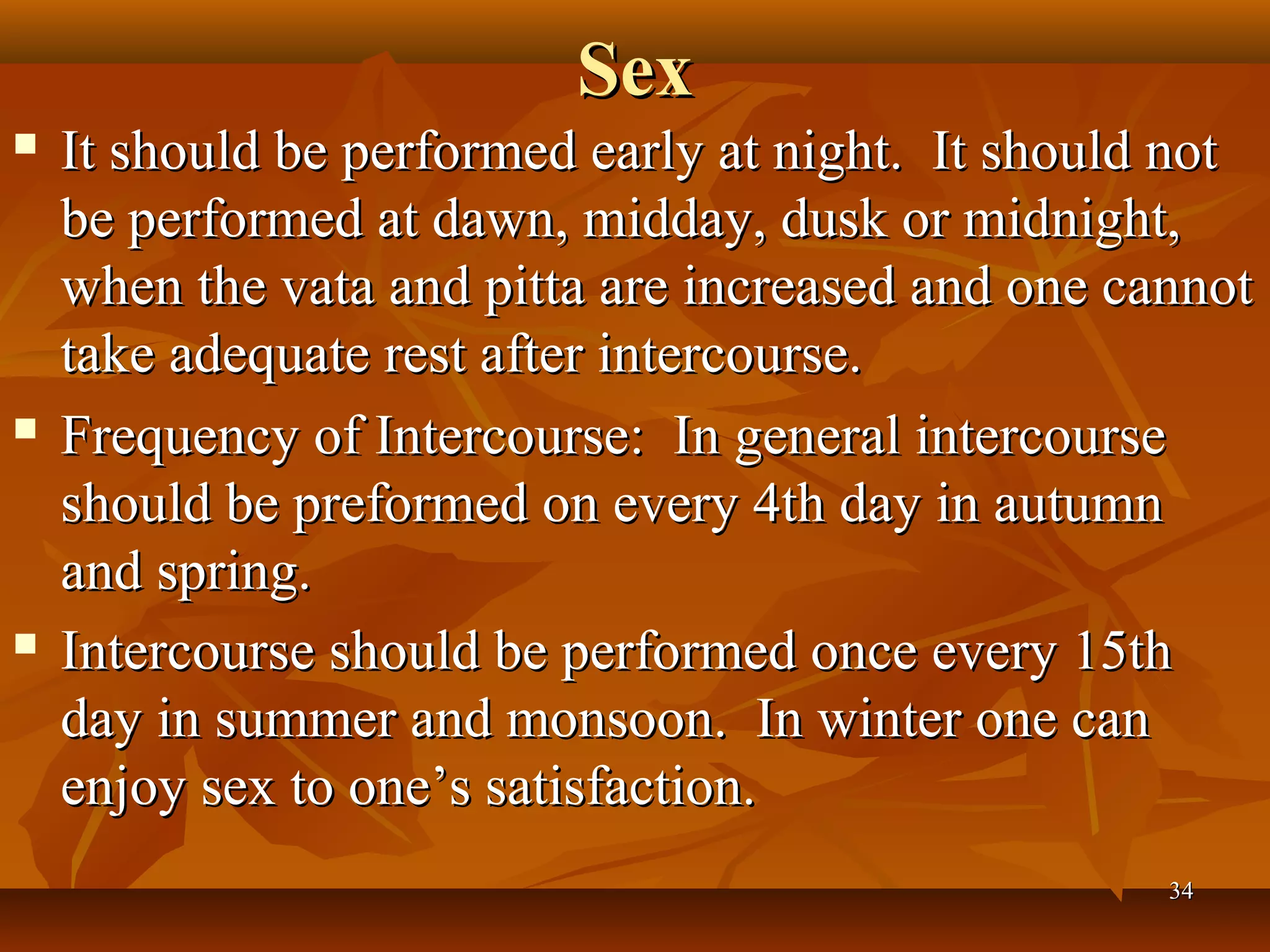 Sex
   It should be performed early at night. It should not
    be performed at dawn, midday, dusk or midnight,
    when the vata and pitta are increased and one cannot
    take adequate rest after intercourse.
   Frequency of Intercourse: In general intercourse
    should be preformed on every 4th day in autumn
    and spring.
   Intercourse should be performed once every 15th
    day in summer and monsoon. In winter one can
    enjoy sex to one’s satisfaction.
                                                    34
 